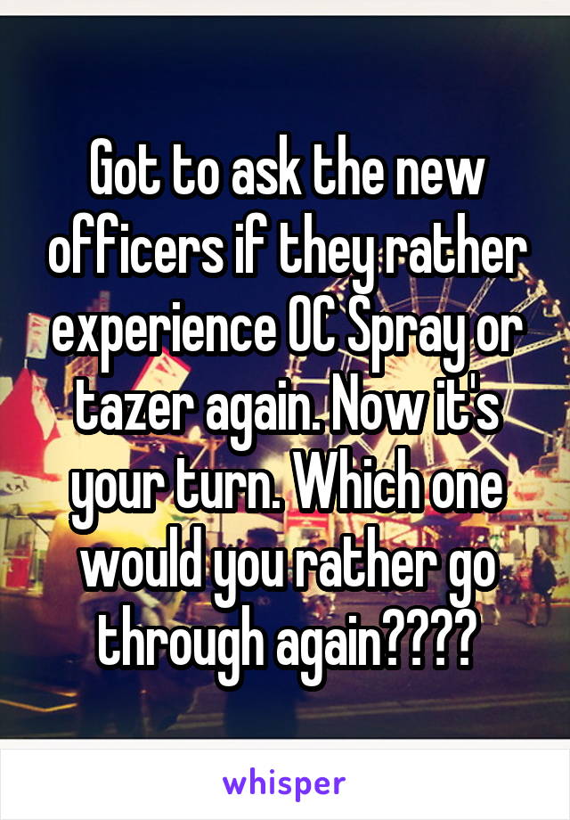 Got to ask the new officers if they rather experience OC Spray or tazer again. Now it's your turn. Which one would you rather go through again????