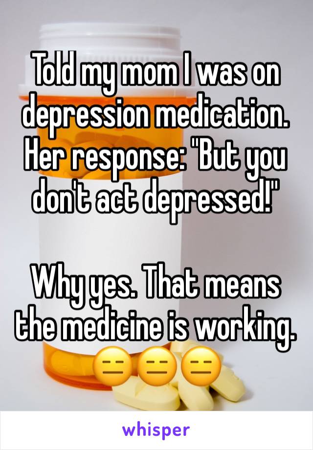 Told my mom I was on depression medication. Her response: "But you don't act depressed!"

Why yes. That means the medicine is working. 😑😑😑