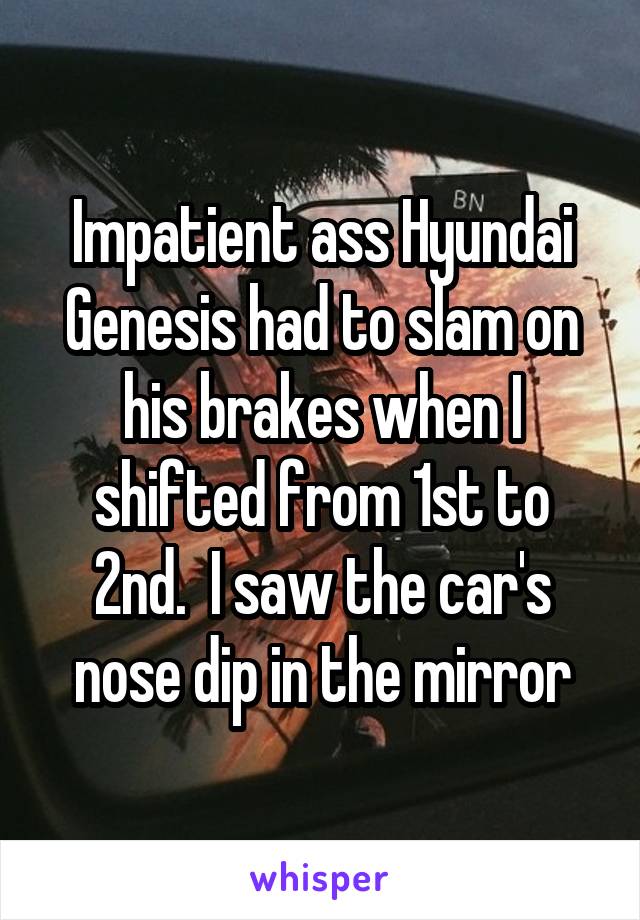 Impatient ass Hyundai Genesis had to slam on his brakes when I shifted from 1st to 2nd.  I saw the car's nose dip in the mirror