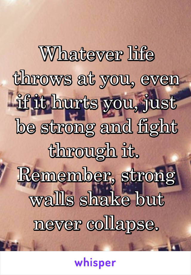 Whatever life throws at you, even if it hurts you, just be strong and fight through it. 
Remember, strong walls shake but never collapse.