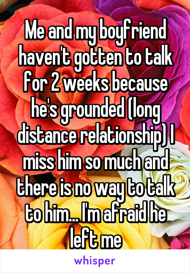 Me and my boyfriend haven't gotten to talk for 2 weeks because he's grounded (long distance relationship) I miss him so much and there is no way to talk to him... I'm afraid he left me