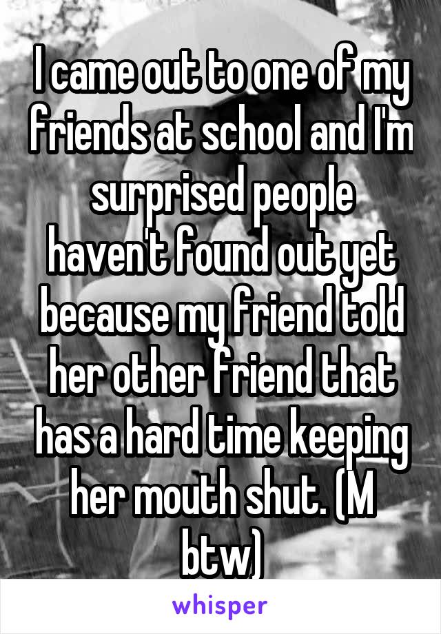 I came out to one of my friends at school and I'm surprised people haven't found out yet because my friend told her other friend that has a hard time keeping her mouth shut. (M btw)
