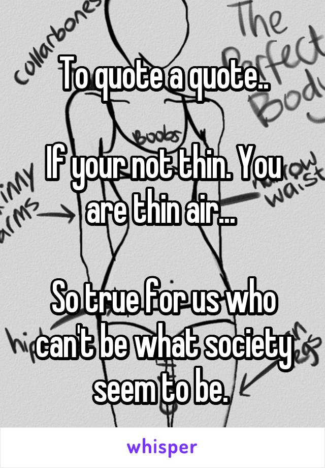 To quote a quote..

If your not thin. You are thin air... 

So true for us who can't be what society seem to be. 
