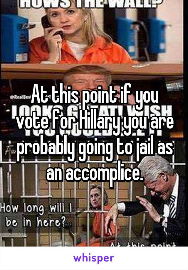 At this point if you vote for Hillary you are probably going to jail as an accomplice.
