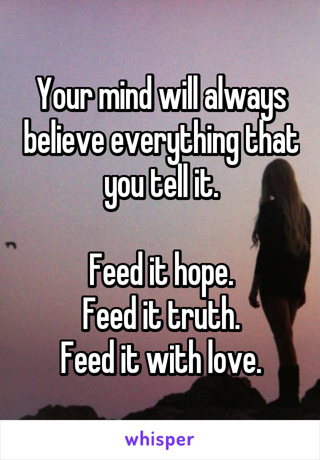 Your mind will always believe everything that you tell it.

Feed it hope.
Feed it truth.
Feed it with love.