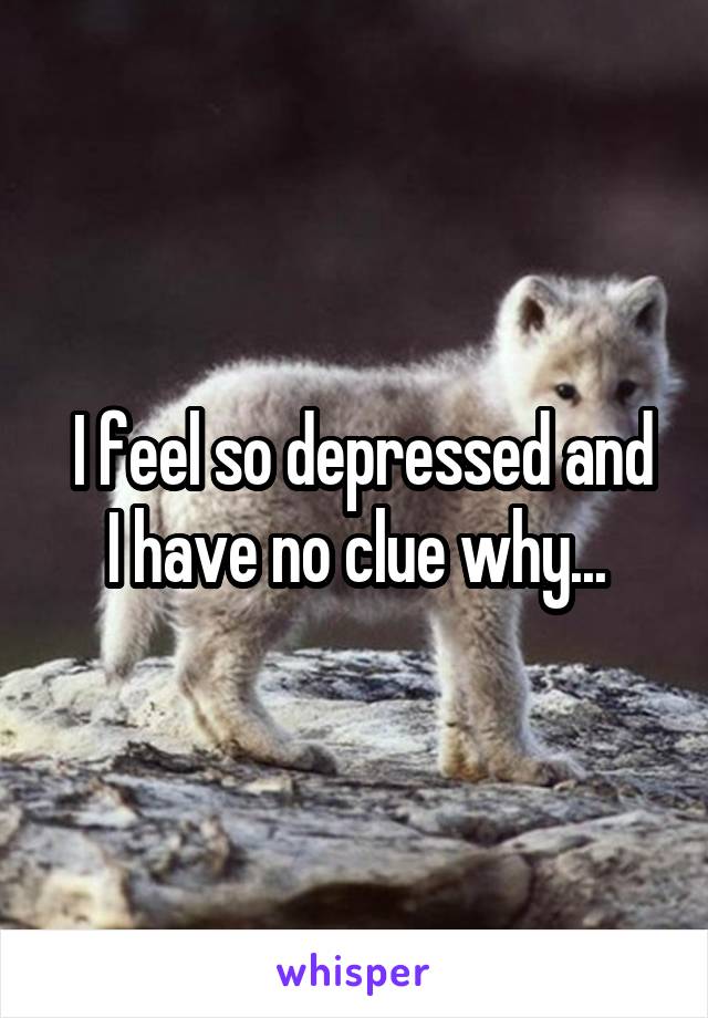  I feel so depressed and I have no clue why...