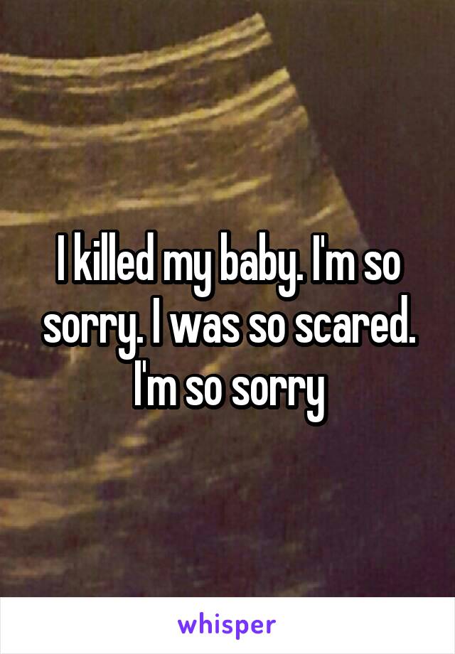 I killed my baby. I'm so sorry. I was so scared. I'm so sorry