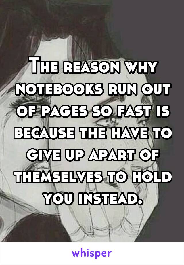 The reason why notebooks run out of pages so fast is because the have to give up apart of themselves to hold you instead.