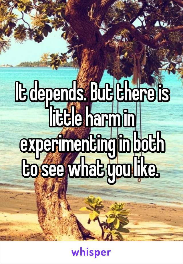 It depends. But there is little harm in experimenting in both to see what you like. 