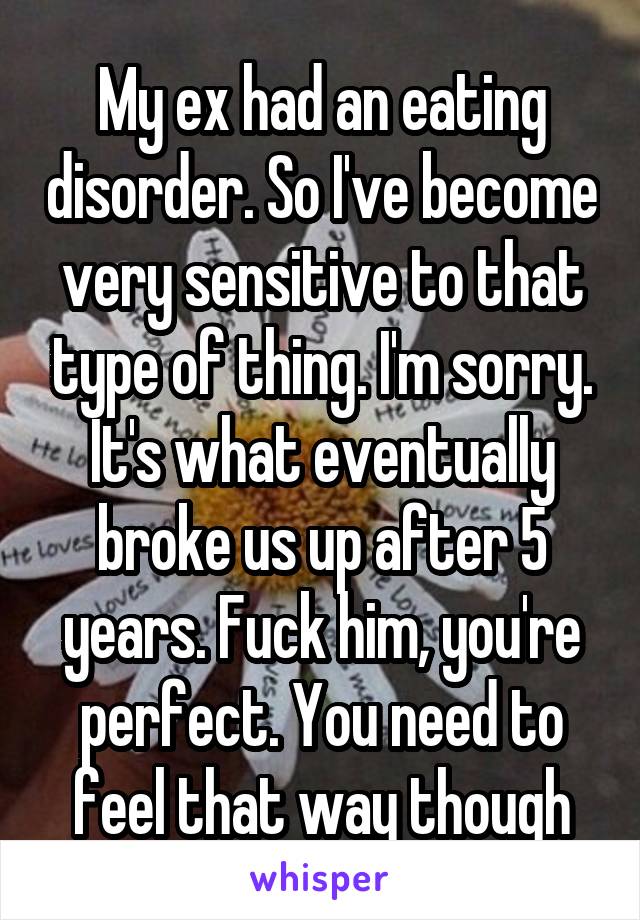 My ex had an eating disorder. So I've become very sensitive to that type of thing. I'm sorry. It's what eventually broke us up after 5 years. Fuck him, you're perfect. You need to feel that way though