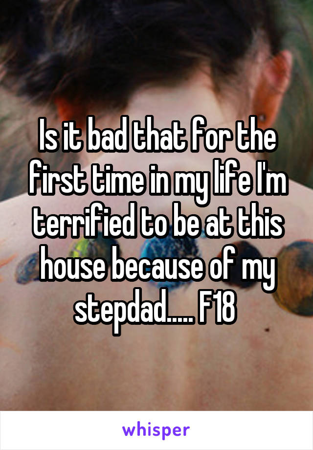 Is it bad that for the first time in my life I'm terrified to be at this house because of my stepdad..... F18 