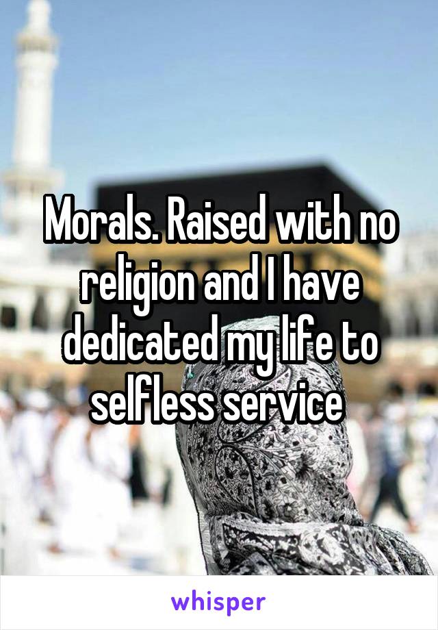 Morals. Raised with no religion and I have dedicated my life to selfless service 