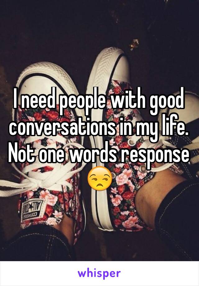 I need people with good conversations in my life. Not one words response 😒