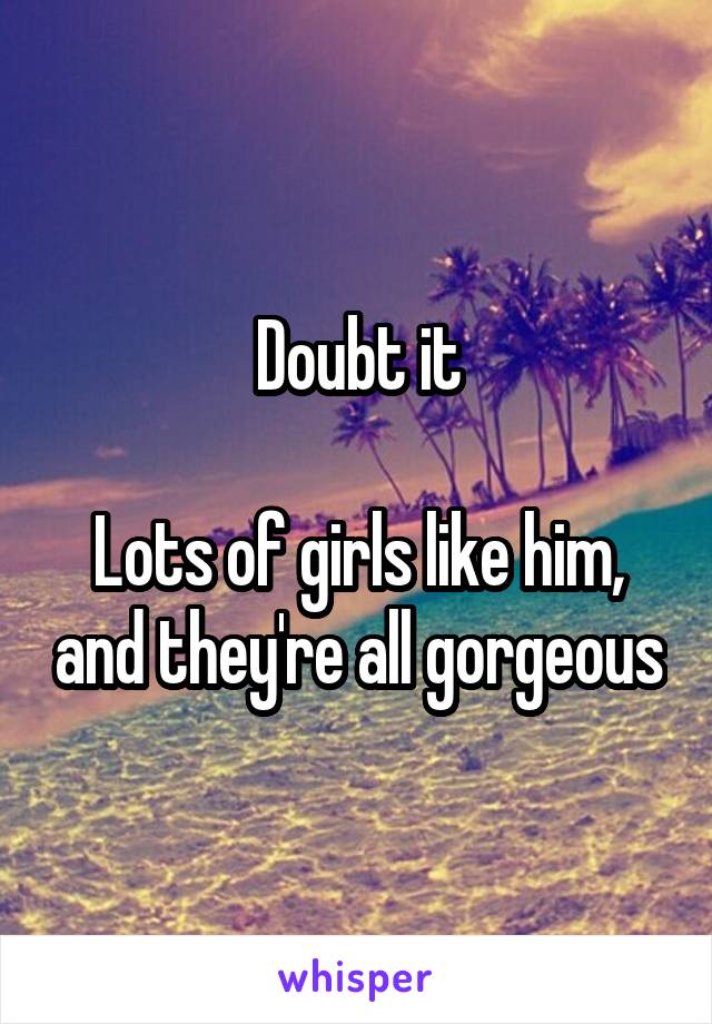 Doubt it

Lots of girls like him, and they're all gorgeous