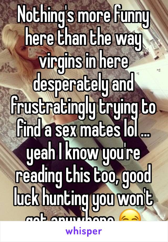Nothing's more funny here than the way virgins in here desperately and frustratingly trying to find a sex mates lol ... yeah I know you're reading this too, good luck hunting you won't get anywhere 😂