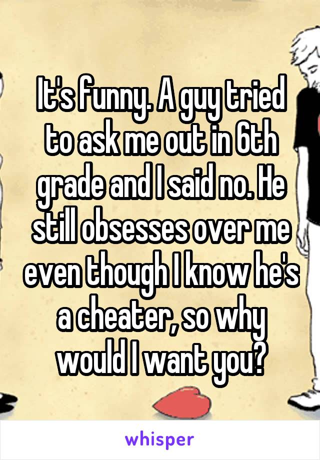 It's funny. A guy tried to ask me out in 6th grade and I said no. He still obsesses over me even though I know he's a cheater, so why would I want you?