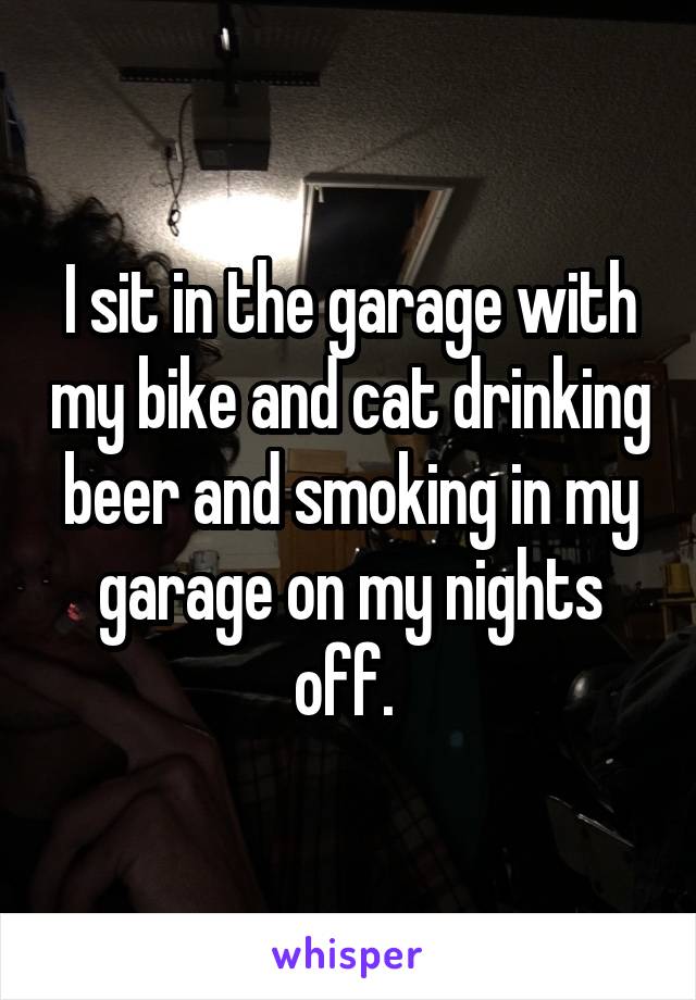 I sit in the garage with my bike and cat drinking beer and smoking in my garage on my nights off. 