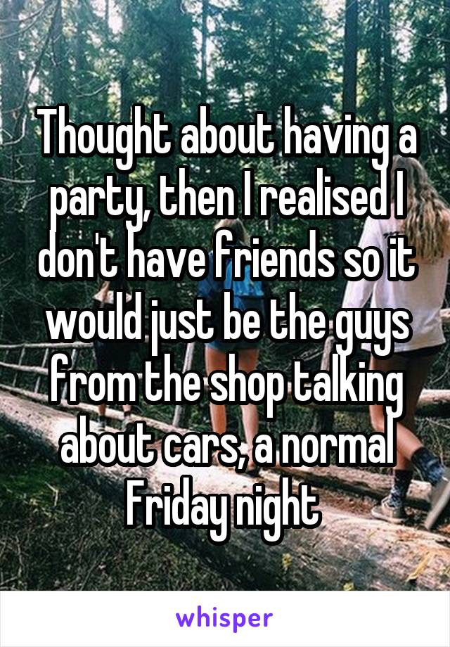 Thought about having a party, then I realised I don't have friends so it would just be the guys from the shop talking about cars, a normal Friday night 