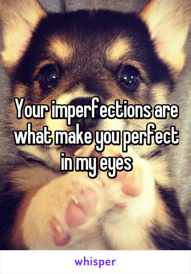 Your imperfections are what make you perfect in my eyes