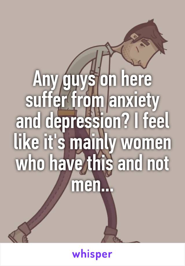 Any guys on here suffer from anxiety and depression? I feel like it's mainly women who have this and not men...
