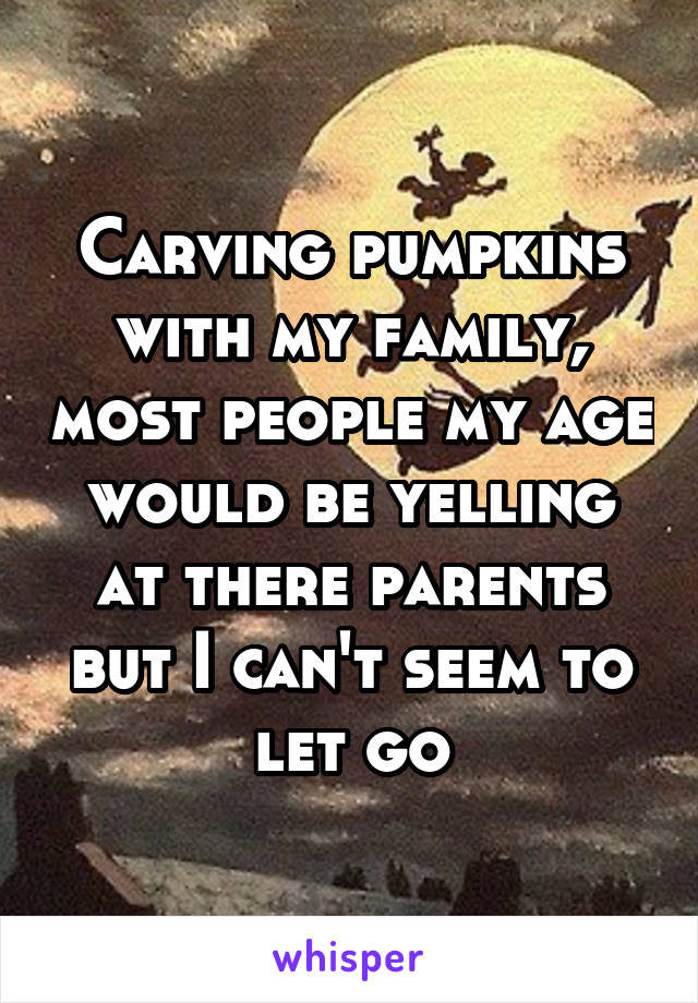 Carving pumpkins with my family, most people my age would be yelling at there parents but I can't seem to let go