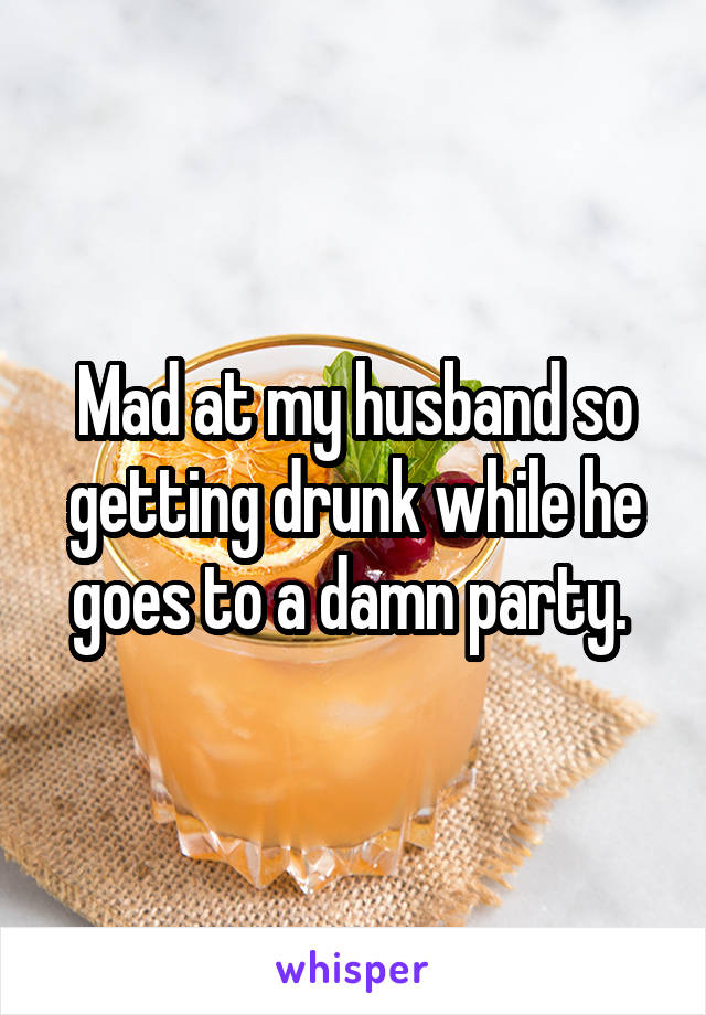 Mad at my husband so getting drunk while he goes to a damn party. 