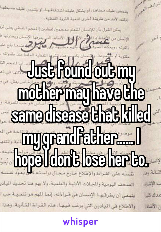 Just found out my mother may have the same disease that killed my grandfather...... I hope I don't lose her to.