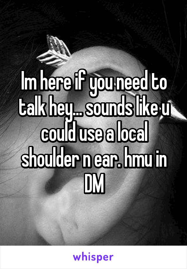 Im here if you need to talk hey... sounds like u could use a local shoulder n ear. hmu in DM
