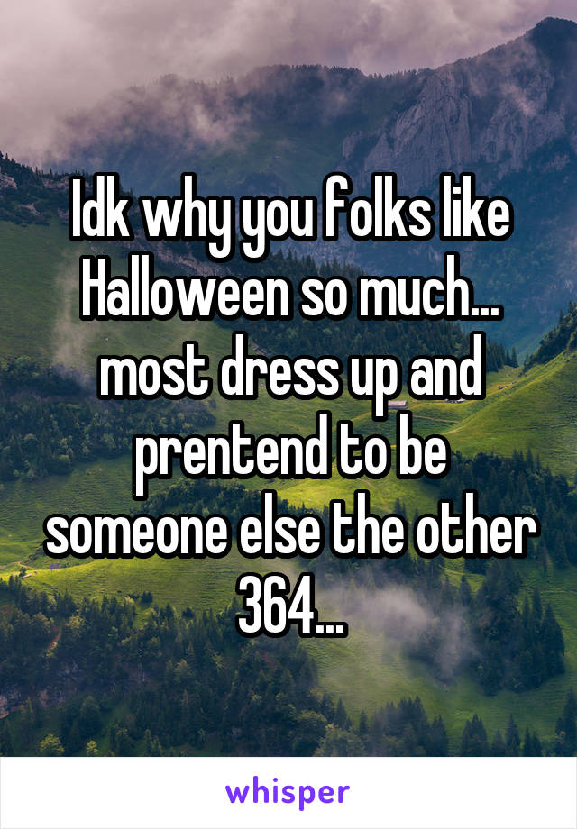 Idk why you folks like Halloween so much... most dress up and prentend to be someone else the other 364...