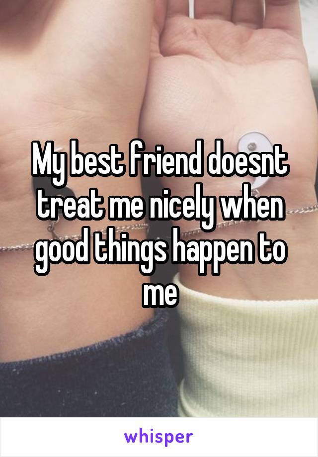 My best friend doesnt treat me nicely when good things happen to me