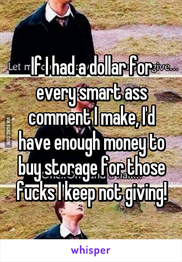 If I had a dollar for every smart ass comment I make, I'd have enough money to buy storage for those fucks I keep not giving!