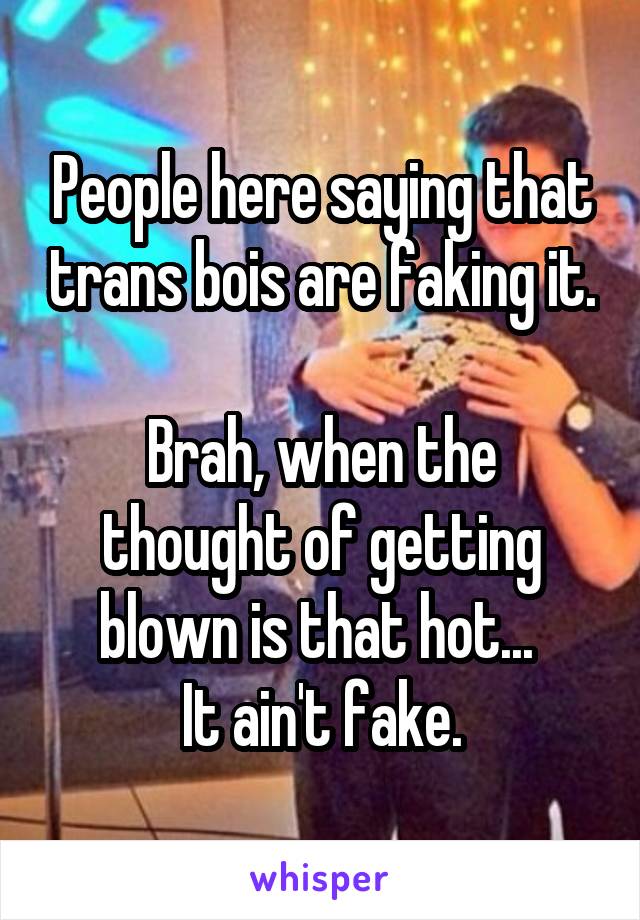 People here saying that trans bois are faking it.

Brah, when the thought of getting blown is that hot... 
It ain't fake.
