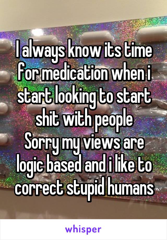 I always know its time for medication when i start looking to start shit with people
Sorry my views are logic based and i like to correct stupid humans