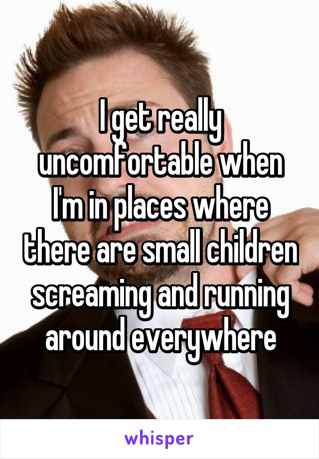 I get really uncomfortable when I'm in places where there are small children screaming and running around everywhere