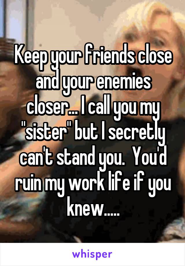 Keep your friends close and your enemies closer... I call you my "sister" but I secretly can't stand you.  You'd ruin my work life if you knew.....