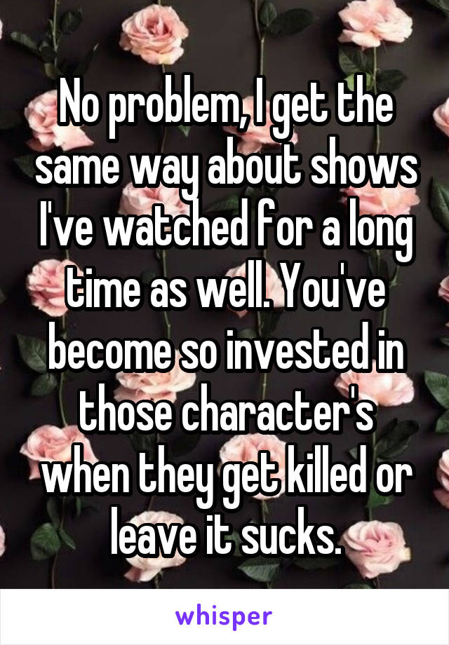 No problem, I get the same way about shows I've watched for a long time as well. You've become so invested in those character's when they get killed or leave it sucks.