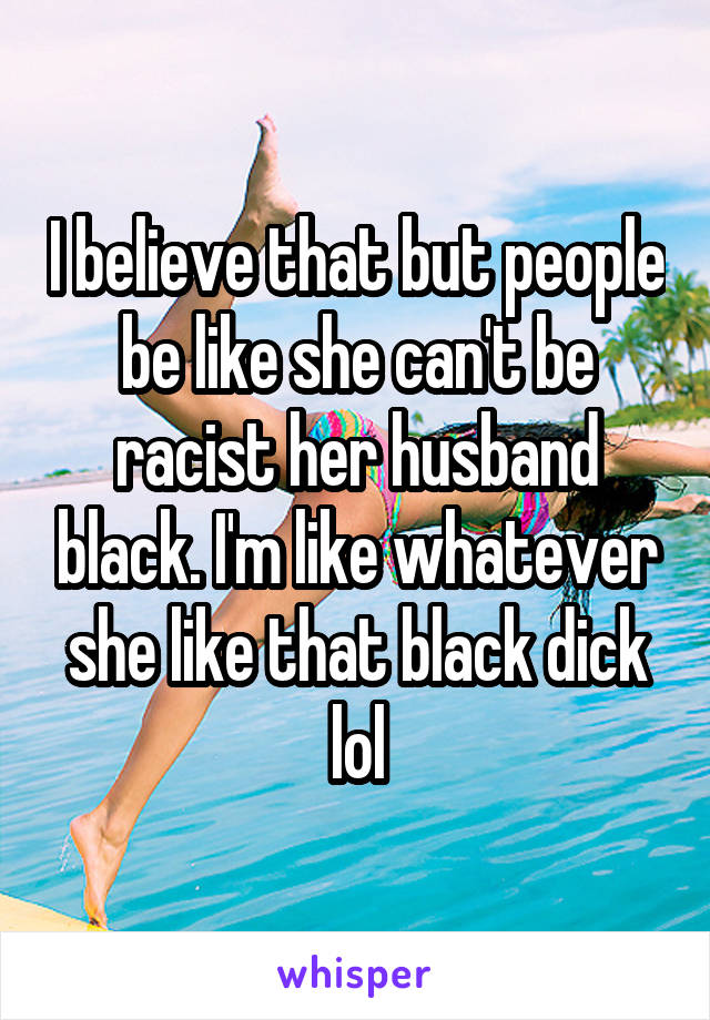 I believe that but people be like she can't be racist her husband black. I'm like whatever she like that black dick lol