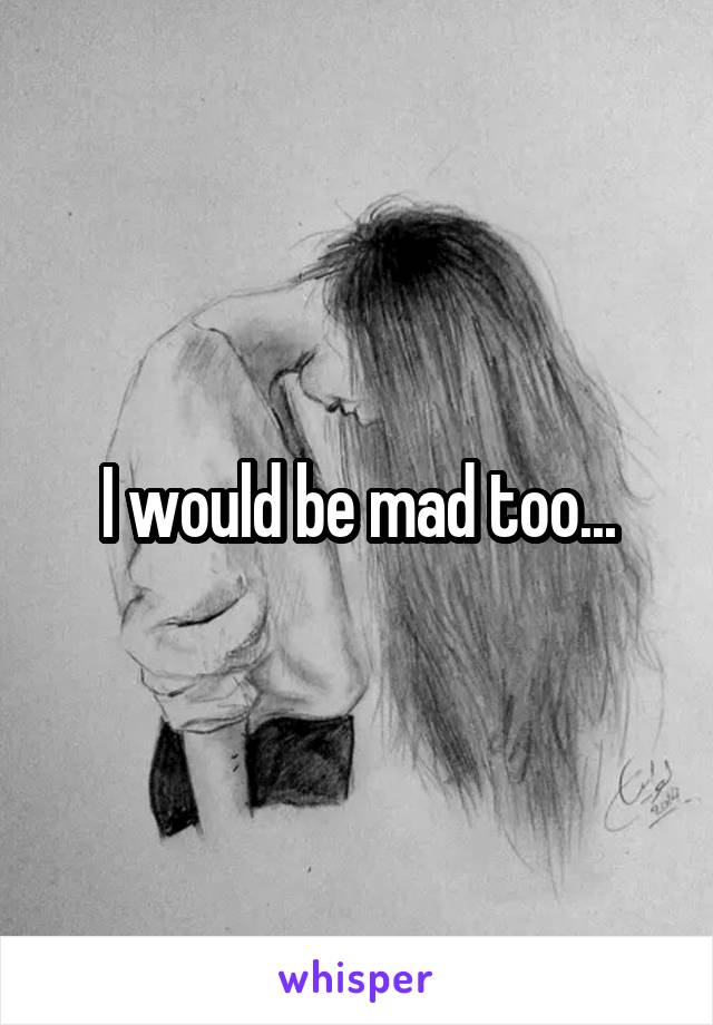 I would be mad too...
