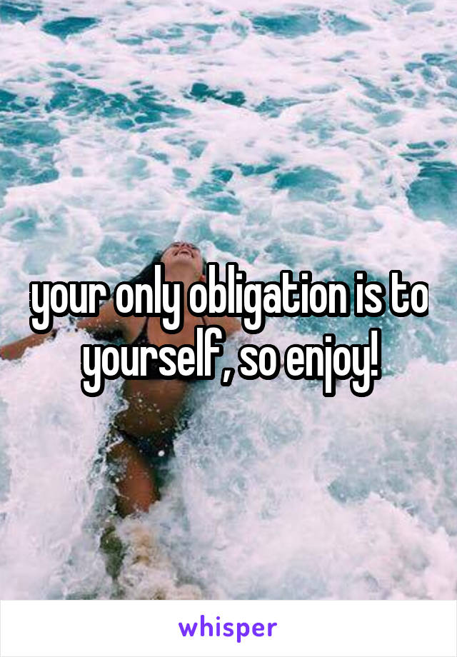 your only obligation is to yourself, so enjoy!