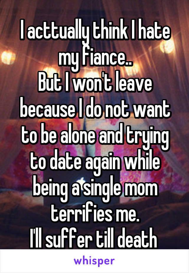 I acttually think I hate my fiance..
But I won't leave because I do not want to be alone and trying to date again while being a single mom terrifies me.
I'll suffer till death 