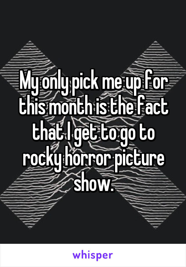 My only pick me up for this month is the fact that I get to go to rocky horror picture show.