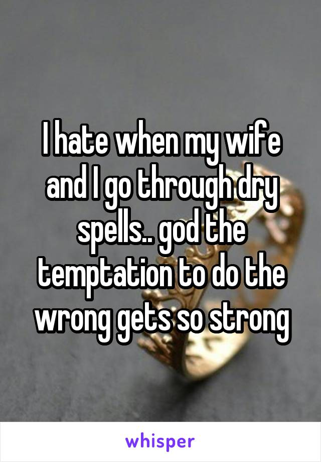I hate when my wife and I go through dry spells.. god the temptation to do the wrong gets so strong