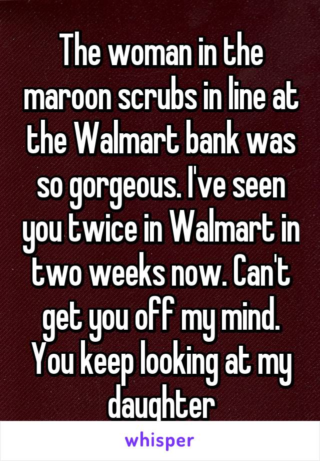 The woman in the maroon scrubs in line at the Walmart bank was so gorgeous. I've seen you twice in Walmart in two weeks now. Can't get you off my mind. You keep looking at my daughter