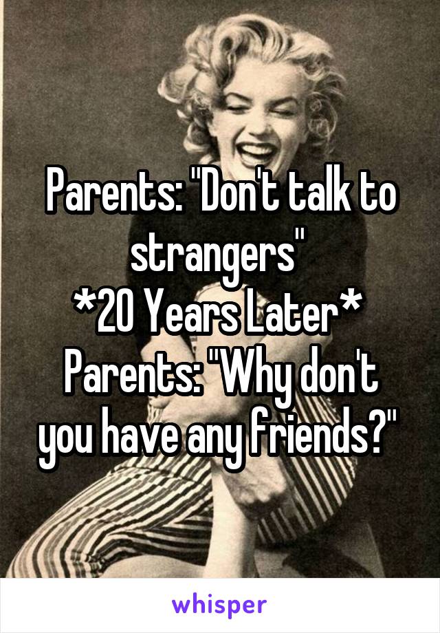 Parents: "Don't talk to strangers" 
*20 Years Later* 
Parents: "Why don't you have any friends?" 