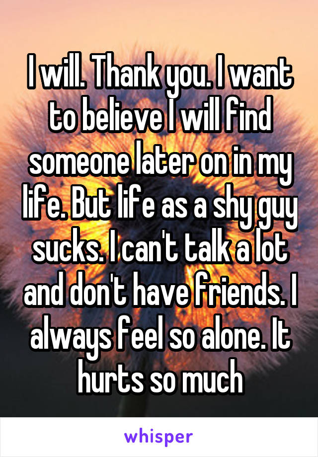 I will. Thank you. I want to believe I will find someone later on in my life. But life as a shy guy sucks. I can't talk a lot and don't have friends. I always feel so alone. It hurts so much