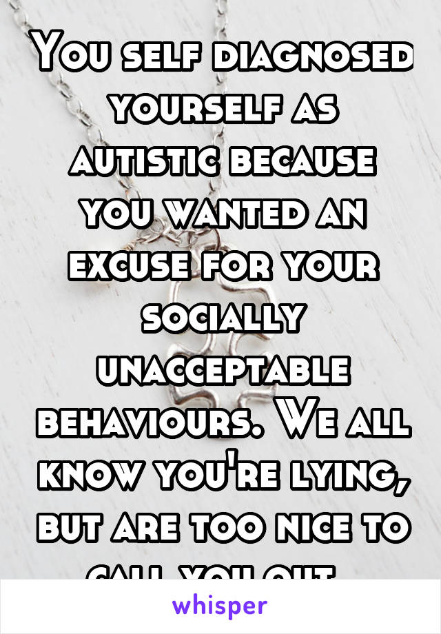 You self diagnosed yourself as autistic because you wanted an excuse for your socially unacceptable behaviours. We all know you're lying, but are too nice to call you out. 