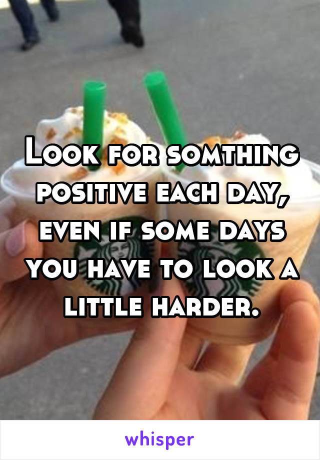 Look for somthing positive each day, even if some days you have to look a little harder.