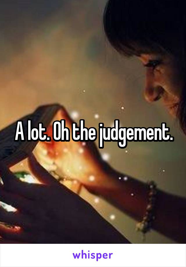 A lot. Oh the judgement.