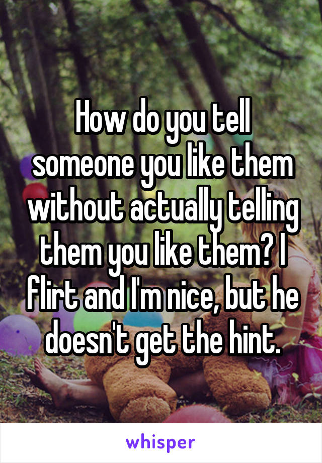How do you tell someone you like them without actually telling them you like them? I flirt and I'm nice, but he doesn't get the hint.