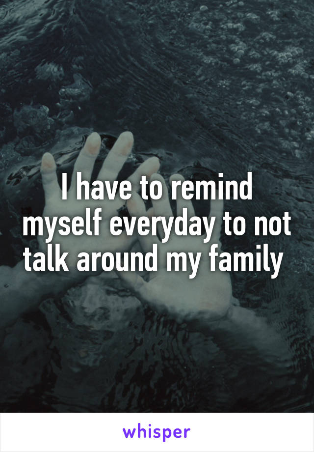 I have to remind myself everyday to not talk around my family 